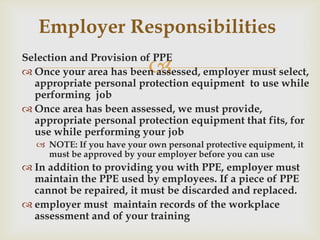 
Selection and Provision of PPE
 Once your area has been assessed, employer must select,
appropriate personal protection equipment to use while
performing job
 Once area has been assessed, we must provide,
appropriate personal protection equipment that fits, for
use while performing your job
 NOTE: If you have your own personal protective equipment, it
must be approved by your employer before you can use
 In addition to providing you with PPE, employer must
maintain the PPE used by employees. If a piece of PPE
cannot be repaired, it must be discarded and replaced.
 employer must maintain records of the workplace
assessment and of your training
Employer Responsibilities
 