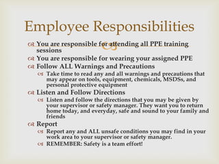  You are responsible for attending all PPE training
sessions
 You are responsible for wearing your assigned PPE
 Follow ALL Warnings and Precautions
 Take time to read any and all warnings and precautions that
may appear on tools, equipment, chemicals, MSDSs, and
personal protective equipment
 Listen and Follow Directions
 Listen and follow the directions that you may be given by
your supervisor or safety manager. They want you to return
home today, and everyday, safe and sound to your family and
friends
 Report
 Report any and ALL unsafe conditions you may find in your
work area to your supervisor or safety manager.
 REMEMBER: Safety is a team effort!
Employee Responsibilities
 