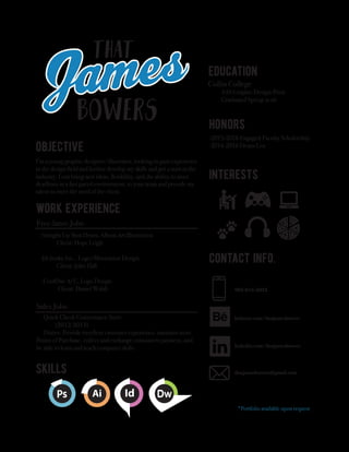 903-816-2023
behance.com/thatjamesbowers
linkedin.com/thatjamesbowers
thatjamesbowers@gmail.com
I’m a young graphic designer/illustrator, looking to gain experience
in the design field and further develop my skills and get a start in the
industry. I can bring new ideas, flexibility, and the ability to meet
deadlines in a fast paced environment, to your team and provide my
talent to meet the need of the client.
-2015-2016 Engaged Faculty Scholorship
-2014-2016 Deans List
Collin College
AAS Graphic Design-Print
Graduated Spring 2016
*Portfolio available upon request
Free-lance Jobs-
-Straight Up Shut Down, Album Art Illustration
Client: Hope Leigh
-Jib Junky Inc. , Logo/Illustration Design
Client: John Hall
-CoolOne A/C, Logo Design
Client: Daniel Walsh
Sales Jobs-
-Quick Check Conveniance Store
(2012-2013)
Duties: Provide excellent customer experience, maintain store
Points of Purchase, collect and exchange consumers payment, and
be able to learn and teach computer skills
 
