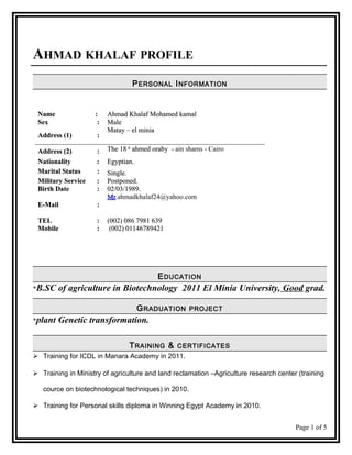 AHMAD KHALAF PROFILE
PERSONAL INFORMATION
NameName :: Ahmad Khalaf Mohamed kamalAhmad Khalaf Mohamed kamal
SexSex :: MaleMale
Address (1)Address (1) ::
Matay – el miniaMatay – el minia
Address (2)Address (2) :: The 18The 18 stst
ahmed orabyahmed oraby - ain shams - Cairo
NationalityNationality :: Egyptian.Egyptian.
Marital StatusMarital Status :: Single.Single.
Military ServiceMilitary Service :: Postponed.Postponed.
Birth DateBirth Date :: 02/03/1989.02/03/1989.
E-MailE-Mail ::
MrMr.ahmadkhalaf24@yahoo.com
TELTEL :: (002) 086 7981 639(002) 086 7981 639
MobileMobile :: (002) 01146789421(002) 01146789421
EDUCATION
*B.SC of agriculture in Biotechnology 2011 El Minia University, Good grad.
GRADUATION PROJECT
*plant Genetic transformation.
TRAINING & CERTIFICATES
 Training for ICDL in Manara Academy in 2011.
 Training in Ministry of agriculture and land reclamation –Agriculture research center (training
cource on biotechnological techniques) in 2010.
 Training for Personal skills diploma in Winning Egypt Academy in 2010.
Page 1 of 5
 