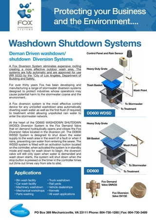 PO Box 389 Mechanicsville, VA 23111 Phone: 804-730-1280 | Fax: 804-730-3489
ENVIRONMENTAL
S Y S T E M S
Protecting your Business
and the Environment....
Washdown Shutdown Systems
Deman Driven washdown/
shutdown Diversion Systems
A Fox Diversion System eliminates expensive roofing
creating a more effective outdoor wash area. The
systems are fully automatic and are approved for use
(RR 5532) by the “City of Los Angeles, Department of
Building and Safety.
For over thirty years Fox has been developing and
manufacturing a range of stormwater diversion systems
designed to protect industries whose operations may
cause potential harm to the stormwater coarse and the
environment.
A Fox diversion system is the most effective control
device for any unroofed washdown area automatically
diverting wash water as well as the first flush (if required)
to treatment whilst allowing unpolluted rain water to
enter the stormwater network.
At the heart of the DD600 WASHDOWN SHUTDOWN
(WDSD) Diversion System is the Fox Demand Valve
that on demand hydraulically opens and closes the Fox
Diversion Valve located in the diversion pit. The DD600
WDSD System is designed to shut down the water
supply to the wash area in the event of a fault or when it
rains, preventing rain water from entering the sewer. The
WDSD system is fitted with an activation button located
on the controller, when activated the system is in standby
mode and ready for wash down to begin, the diversion
valve will still only open when water is demanded and
wash down starts, the system will shut down when the
stop button is pressed or the timer in the controller times
out (time out times vary from site to site).
Applications
• Bin wash facility
• Car wash facility
• Machinery washdown
• Mechanical workshops
• Parts washing
• Truck washdown
• Rail yards
• Vehicle dealerships
• Kennels
• All wash applications
DD600 WDSD
DD600
Fox Demand
Valve DMV25
Fox Diversion
Valve DV150
Heavy Duty Grate
Trash Basket
Wash Point
Control Panel and Rain Sensor
To Stormwater
To Treatment
Heavy Duty Grate
Silt Basket
Wash Point
To Treatment
To Stormwater
 