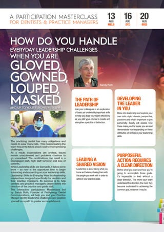 The practicing dentist has many obligations and
needs to wear many hats. This means leading the
team frequently takes a back seat to more pressing
challenges.
As a result, expectations are unclear, issues
remain unaddressed and problems continue to
go unresolved. The ramifications can result in a
disengaged staff, high staff turnover and loss of
patients.
While Leadership skills are learnable, it takes some
work – so now is the opportune time to begin
enhancing and expanding on your leadership skills.
Leadership Skills for Everyday Wear is a leadership
masterclass designed specifically for dentists and
their practice managers. Its purpose is to help
dentists and practice managers clearly define the
direction of the practice and guide staff.
This interactive participatory Masterclass led
by Sandy Roth, Founder of ProSynergy Dental
Communications, will help you and your Practice
Manger identify leadership challenges and position
yourself on a path to greater accomplishment.
A PARTICIPATION MASTERCLASS
FOR DENTISTS & PRACTICE MANAGERS
13AUG
MELB
16AUG
SYD
20AUG
BRIS
THE PATH OF
LEADERSHIP
Join your colleagues in an exploration
of basic yet undeniably important skills
to help you lead your team effectively
as you plot your course to create and
strengthen a practice of distinction.
LEADING A
SHARED VISION
Leadership is about taking what you
knowandbelieve,sharingthemwith
the people you work with in order to
achieve your practice goals.
DEVELOPING
THE LEADER
IN YOU
Delve into leadership and explore your
own traits, style, interests, perspective,
passions and what’s important to you
personally. Sandy will assess how
these make you the leader you are and
demonstrate how expanding on these
attributes will enhance your leadership
skills.
PURPOSEFUL
ACTION REQUIRES
ACLEARDIRECTION
Define what you want and how you’re
going to accomplish those goals.
It’s impossible to lead without a
clear direction. The more your team
understand the direction, the more they
become motivated to achieving the
common goal, whatever it may be.
Sandy Roth
 