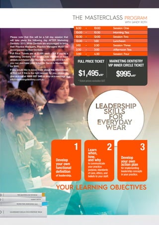 Please note that this will be a full day session that
will take place the following day AFTER Marketing
Dentistry 2015. While Dentists are encouraged to bring
their Practice Managers, Practice Managers MUST be
accompanied by their Dentists.
Full Price Tickets are at $1495 each - but if you’re a
Marketing Dentistry VIP Inner Circle member or have
already purchased your Marketing Dentistry 2015 ticket,
you can purchase your ticket for Sandy’s Masterclass
for $995.
If you would like to know more about this Masterclass
or find out if this is the right session for you, please do
give us a call at 1800 227 345 or drop us a message at
info@marketingdentistry.com.au.
Develop
your own
action plan
for implementing
leadership concepts
in your practice.
3
Develop
your own
functional
definition
of leadership.
1 Learn
when,
how,
and why
to communicate
your practice
purpose, standards
of care, ethics, and
beliefs to your staff.
2
THE MASTERCLASS PROGRAM
WITH SANDY ROTH
8:30	 -
10:00	 - 		
10:30	 - 		
12:00	 - 		
1:00 	 -	
2:30	-		
3:00 	 -		
Session One
Morning Tea
Session Two
Luncheon	
Session Three
Afternoon Tea
Session Four
10:00
10:30		
12:00		
1:00 		
2:30		
3:00 		
4:30		
FULL PRICE TICKET
$1,495.00*
MARKETING DENTISTRY
VIP INNER CIRCLE TICKET
$995.00*
* Ticket prices excludes GST
YOUR LEARNING OBJECTIVES
 