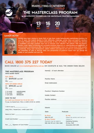 Dentists have been relying on Sandy Roth to help them create behaviourally-sophisticated practices for
over 29 years. She inspires dentists to think differently, challenges archaic ideas and quick-fix solutions
and helps dentists become as skilled behaviourally as they are clinically. Sandy promotes the concept
of facilitation and helps practices learn how to become more effective with patients. With her support,
dentists create highly-functioning and successful practices based on an understanding and application of
communication and behavioral skills. Her focus on communication covers non-clinical areas of the practice
- leadership, hiring, team development, patient relations and internal and external communications. You
will indefinitely be able to discover ideas and perspectives of profound impact that can change the
quality of your practice and your life.
THE MASTERCLASS PROGRAM
13AUG
MELB
16AUG
SYD
20AUG
BRIS
A PARTICIPATION MASTERCLASS FOR DENTISTSAND PRACTICE MANAGERS
SPONSORED BY
CALL 1800 375 227 TODAY
BOOK ONLINE at www.marketingdentistry.com.au OR COMPLETE & MAIL THE ORDER FORM BELOW.
Name(s) - of each attendee:	
Practice Name:
Email Address(es):
Practice’s Telephone Number:				
Mobile Contact:
Practice Address	:
Suburb:	
State:			Postcode:
HOW TO PAY
By Credit Card (PLEASE FAX TO 02 9211 4937)
To pay via MasterCard, VISA or AMEX (+3.5% for AMEX)
I wish to pay $_______________________
using VISA / MasterCard / AMEX (add 3.5%)
Name on Card : _____________________________________________
Credit Card Number : _______________________________________
Exp: ___/___ Signature of Card Holder: ______________________
By Phone
1800 375 227
By Bank Transfer
Payments may be made to
BSB: 062 193 A/C: 1024 3688
FULL PRICE	
¨ $1495.00 excl GST
Qty _______
¨ 13 AUG 	 MELBOURNE
¨ 16 AUG 	SYDNEY
¨ 20 AUG	 BRISBANE
THE MASTERCLASS PROGRAM
WITH SANDY ROTH
WITH VIP INNER CIRCLE
¨ $995.00 excl GST
Qty _______
By Mail
Detach this section and mail your
cheque to –
Marketing Dentistry
PO Box 7409
Alexandria NSW 2015
**MarketingDentistryisaregisteredtradingnameofIntegratedDentalPtyLtdABN37118850427
SANDY ROTH
 