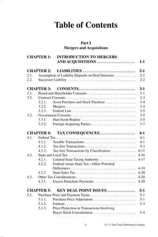 xi © 1.3 Data Trace Publishing Company
Table of Contents
Part I
Mergers and Acquisitions
CHAPTER 1: INTRODUCTION TO MERGERS
AND ACQUISITIONS . . . . . . . . . . . . . . . . . . . 1-1
CHAPTER 2: LIABILITIES . . . . . . . . . . . . . . . . . . . . . . . . . . 2-1
2.1. Assumption of Liability Depends on Deal Structure . . . . . . . . . . . . 2-1
2.2. Successor Liability . . . . . . . . . . . . . . . . . . . . . . . . . . . . . . . . . . . . . 2-2
CHAPTER 3: CONSENTS . . . . . . . . . . . . . . . . . . . . . . . . . . . . 3-1
3.1. Board and Shareholder Consents . . . . . . . . . . . . . . . . . . . . . . . . . . . 3-1
3.2. Contract Consents. . . . . . . . . . . . . . . . . . . . . . . . . . . . . . . . . . . . . . . 3-3
3.2.1. Asset Purchase and Stock Purchase . . . . . . . . . . . . . . . . . 3-4
3.2.2. Mergers. . . . . . . . . . . . . . . . . . . . . . . . . . . . . . . . . . . . . . . 3-4
3.2.3. Federal Law . . . . . . . . . . . . . . . . . . . . . . . . . . . . . . . . . . . 3-5
3.3. Government Consents. . . . . . . . . . . . . . . . . . . . . . . . . . . . . . . . . . . . 3-5
3.3.1. Hart-Scott-Rodino . . . . . . . . . . . . . . . . . . . . . . . . . . . . . . 3-5
3.3.2. Foreign Acquiring Parties. . . . . . . . . . . . . . . . . . . . . . . . . 3-7
CHAPTER 4: TAX CONSEQUENCES. . . . . . . . . . . . . . . . . . 4-1
4.1. Federal Tax . . . . . . . . . . . . . . . . . . . . . . . . . . . . . . . . . . . . . . . . . . . . 4-1
4.1.1. Taxable Transactions . . . . . . . . . . . . . . . . . . . . . . . . . . . . 4-1
4.1.2. Tax-free Transactions . . . . . . . . . . . . . . . . . . . . . . . . . . . . 4-3
4.1.3. Tax-free Transactions by Classiﬁcation . . . . . . . . . . . . . . 4-11
4.2. State and Local Tax . . . . . . . . . . . . . . . . . . . . . . . . . . . . . . . . . . . . . 4-16
4.2.1. Limited State Taxing Authority . . . . . . . . . . . . . . . . . . . . 4-17
4.2.2. Federal versus State Tax—Other Potential
Differences . . . . . . . . . . . . . . . . . . . . . . . . . . . . . . . . . . . . 4-19
4.2.3. State Sales Tax . . . . . . . . . . . . . . . . . . . . . . . . . . . . . . . . . 4-20
4.3. Other Tax Considerations . . . . . . . . . . . . . . . . . . . . . . . . . . . . . . . . . 4-20
4.3.1. Excess Parachute Payments . . . . . . . . . . . . . . . . . . . . . . . 4-20
CHAPTER 5: KEY DEAL POINT ISSUES . . . . . . . . . . . . . . 5-1
5.1. Purchase Price and Payment Terms . . . . . . . . . . . . . . . . . . . . . . . . . 5-1
5.1.1. Purchase Price Adjustment. . . . . . . . . . . . . . . . . . . . . . . . 5-1
5.1.2. Earnout . . . . . . . . . . . . . . . . . . . . . . . . . . . . . . . . . . . . . . . 5-3
5.1.3. Price Protection in Transactions Involving
Buyer Stock Consideration. . . . . . . . . . . . . . . . . . . . . . . . 5-4
 