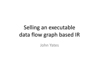 Selling an executable
data flow graph based IR
John Yates
 