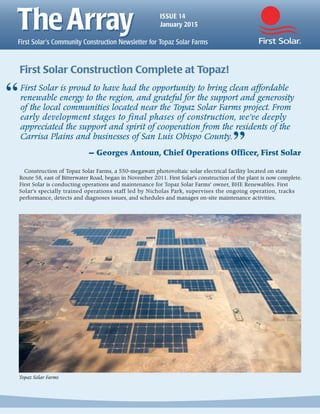 ISSUE 14
January 2015
Topaz Solar Farms
First Solar is proud to have had the opportunity to bring clean affordable
renewable energy to the region, and grateful for the support and generosity
of the local communities located near the Topaz Solar Farms project. From
early development stages to final phases of construction, we’ve deeply
appreciated the support and spirit of cooperation from the residents of the
Carrisa Plains and businesses of San Luis Obispo County.
— Georges Antoun, Chief Operations Officer, First Solar
First Solar Construction Complete at Topaz!
“
”
Construction of Topaz Solar Farms, a 550-megawatt photovoltaic solar electrical facility located on state
Route 58, east of Bitterwater Road, began in November 2011. First Solar’s construction of the plant is now complete.
First Solar is conducting operations and maintenance for Topaz Solar Farms’ owner, BHE Renewables. First
Solar’s specially trained operations staff led by Nicholas Park, supervises the ongoing operation, tracks
performance, detects and diagnoses issues, and schedules and manages on-site maintenance activities.
 