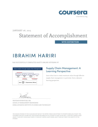 coursera.org
Statement of Accomplishment
WITH DISTINCTION
JANUARY 06, 2015
IBRAHIM HARIRI
HAS SUCCESSFULLY COMPLETED KAIST'S ONLINE OFFERING OF
Supply Chain Management: A
Learning Perspective
Learn about how to create maximum value through effective
supply chain management, in particular, from a dynamic
learning perspective.
PROFESSOR BOWON KIM, DBA
SCHOOL OF MANAGEMENT ENGINEERING
KOREA ADVANCED INSTITUTE OF SCIENCE AND TECHNOLOGY
THE ONLINE OFFERING OF THIS CLASS DOES NOT REFLECT THE ENTIRE CURRICULUM OFFERED TO STUDENTS ENROLLED AT KAIST. THIS
STATEMENT DOES NOT AFFIRM THAT THIS STUDENT WAS ENROLLED AS A STUDENT AT KAIST IN ANY WAY. IT DOES NOT CONFER A KAIST
GRADE; IT DOES NOT CONFER KAIST CREDIT; IT DOES NOT CONFER A KAIST DEGREE; AND IT DOES NOT VERIFY THE IDENTITY OF THE
STUDENT.
 