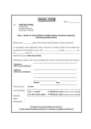 ORDER FORM
To: PENZ SOLUTIONS,
E-390 (GF),
Greater Kailash-2,
New Delhi-110 048.
Sub. : Order of 22nd Edition of RNZ Indian Fertilizer Industry
Directory(IFID)-2016
Please send _________ copies of the 2016 Indian Fertilizer Industry Directory.
In accordance with applicable rates (inclusive of mailing costs) find enclosed the
necessary D.D./Payable at par chq. ________________dated ___________ for
Rs. _________ drawn on ________________________________________________
(Bank) favouring ‘PENZ SOLUTIONS’.
(Outstation cheques will not be accepted and if sent, will be returned to the drawer)
Company :
(fill in BLOCK letters)
Address :
(fill in BLOCK letters)
Phone: Fax:
Thanking you, E-mail:
Yours faithfully
(signed)
Name :
Designation :
For faster processing, kindly send email us:
E-mail: publications@penzsolutions.in; sandeep.verma@penzsolutions.in
Date:
For 1 - 9 copies : ````` 1000.00 per copy (inclusive courier charges)
For 10 or more copies : ````` 950.00 per copy (inclusive courier charges)
 