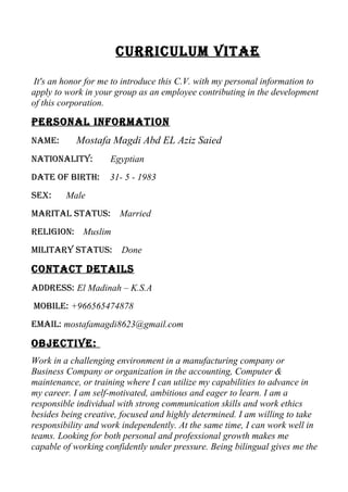 CurriCulum Vitae
It's an honor for me to introduce this C.V. with my personal information to
apply to work in your group as an employee contributing in the development
of this corporation.
Personal information
name: Mostafa Magdi Abd EL Aziz Saied
nationality: Egyptian
Date of Birth: 31- 5 - 1983
sex: Male
marital status: Married
religion: Muslim
military status: Done
ContaCt Details
aDDress: El Madinah – K.S.A
moBile: +966565474878
email: mostafamagdi8623@gmail.com
oBjeCtiVe:
Work in a challenging environment in a manufacturing company or
Business Company or organization in the accounting, Computer &
maintenance, or training where I can utilize my capabilities to advance in
my career. I am self-motivated, ambitious and eager to learn. I am a
responsible individual with strong communication skills and work ethics
besides being creative, focused and highly determined. I am willing to take
responsibility and work independently. At the same time, I can work well in
teams. Looking for both personal and professional growth makes me
capable of working confidently under pressure. Being bilingual gives me the
 
