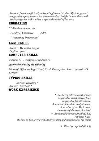 chance to function efficiently in both English and Arabic. My background
and growing up experience has given me a deep insight in the culture and
society together with a wider scope in the world of business.
Education
** Ain Shams University
-Faculty of Commerce - 2004
"Accounting Department"
LanguagEs
Arabic: My mother tongue
English: good
computEr skiLLs
windows XP , windows 7, windows 10
professional using the following:
Microsoft Office package (Word, Excel, Power point, Access, outlook, MS
project(
typing skiLLs
*English: Excellent
*Arabic: Excellent
Work ExpEriEncE
 Al- Aqeeq international school.
responsible about student files.
responsible for attendance.
A member of the data analysis team.
A member of the MAB exam.
A member of the control school.
 Rawaat El Fonoon optical (K.S.A)
Top level Field
Worked in Top level Field [Analysis data and supervisor of the team]
 Blue Eyes optical (K.S.A)
 