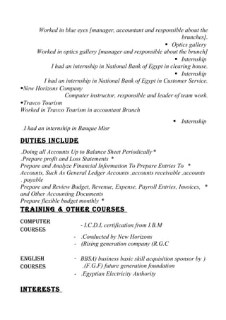 Worked in blue eyes [manager, accountant and responsible about the
brunches].
 Optics gallery
Worked in optics gallery [manager and responsible about the brunch]
 Internship
I had an internship in National Bank of Egypt in clearing house.
 Internship
I had an internship in National Bank of Egypt in Customer Service.
New Horizons Company
Computer instructor, responsible and leader of team work.
Travco Tourism
Worked in Travco Tourism in accountant Branch
 Internship
I had an internship in Banque Misr.
Duties incluDe
*Doing all Accounts Up to Balance Sheet Periodically.
*Prepare profit and Loss Statements.
*Prepare and Analyze Financial Information To Prepare Entries To
Accounts, Such As General Ledger Accounts ,accounts receivable ,accounts
payable.
*Prepare and Review Budget, Revenue, Expense, Payroll Entries, Invoices,
and Other Accounting Documents
*Prepare flexible budget monthly
training & other courses
computer
courses
- I.C.D.L certification from I.B.M
-
-
Conducted by New Horizons.
Rising generation company (R.G.C(
english
courses
- )BBSA) business basic skill acquisition sponsor by
(F.G.F) future generation foundation.
- Egyptian Electricity Authority.
interests
 