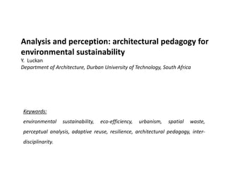 Analysis and perception: architectural pedagogy for
environmental sustainability
Y. Luckan
Department of Architecture, Durban University of Technology, South Africa
Keywords:
environmental sustainability, eco-efficiency, urbanism, spatial waste,
perceptual analysis, adaptive reuse, resilience, architectural pedagogy, inter-
disciplinarity.
 