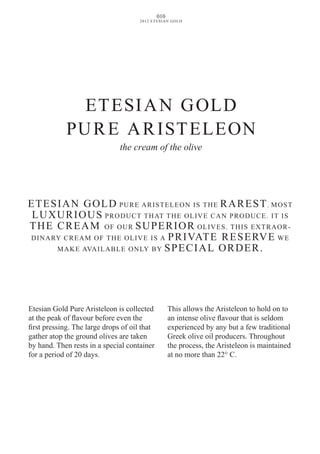 010
2012 ETESIAN GOLD
Etesian Gold Pure Aristeleon is collected
at the peak of flavour before even the
first pressing. The large drops of oil that
gather atop the ground olives are taken
by hand. Then rests in a special container
for a period of 20 days.
This allows the Aristeleon to hold on to
an intense olive flavour that is seldom
experienced by any but a few traditional
Greek olive oil producers. Throughout
the process, the Aristeleon is maintained
at no more than 22° C.
ETESIAN GOLD
PURE ARISTELEON
the cream of the olive
ETESIAN GOLD PURE ARISTELEON IS THE RAREST, MOST
LUXURIOUS PRODUCT THAT THE OLIVE CAN PRODUCE. ΙT IS
THE CREAM OF OUR SUPERIOR OLIVES. ΤHIS EXTRAOR-
DINARY CREAM OF THE OLIVE IS A PRIvATE RESERvE WE
MAKE AvAILABLE ONLY BY SPECIAL ORDER.
 
