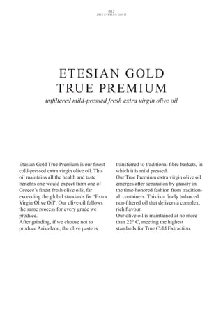 Etesian Gold True Premium is our finest
cold-pressed extra virgin olive oil. This
oil maintains all the health and taste
benefits one would expect from one of
Greece’s finest fresh olive oils, far
exceeding the global standards for ‘Extra
virgin Olive Oil’. Our olive oil follows
the same process for every grade we
produce.
After grinding, if we choose not to
produce Aristeleon, the olive paste is
transferred to traditional fibre baskets, in
which it is mild pressed.
Our True Premium extra virgin olive oil
emerges after separation by gravity in
the time-honored fashion from tradition-
al containers. This is a finely balanced
non-filtered oil that delivers a complex,
rich flavour.
Our olive oil is maintained at no more
than 22° C, meeting the highest
standards for True Cold Extraction.
ETESIAN GOLD
TRUE PREMIUM
unfiltered mild-pressed fresh extra virgin olive oil
012
2012 ETESIAN GOLD
 