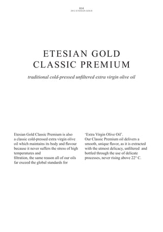 ETESIAN GOLD
CLASSIC PREMIUM
Etesian Gold Classic Premium is also
a classic cold-pressed extra virgin olive
oil which maintains its body and flavour
because it never suffers the stress of high
temperatures and
filtration, the same reason all of our oils
far exceed the global standards for
‘Extra Virgin Olive Oil’.
Our Classic Premium oil delivers a
smooth, unique flavor, as it is extracted
with the utmost delicacy, unfiltered and
bottled through the use of delicate
processes, never rising above 22° C.
traditional cold-pressed unfiltered extra virgin olive oil
014
2012 ETESIAN GOLD
 