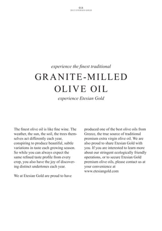 experience the finest traditional
GRANITE-MILLED
OLIvE OIL
experience Etesian Gold
The finest olive oil is like fine wine. The
weather, the sun, the soil, the trees them-
selves act differently each year,
conspiring to produce beautiful, subtle
variations in taste each growing season.
So while you can always expect the
same refined taste profile from every
crop, you also have the joy of discover-
ing distinct undertones each year.
We at Etesian Gold are proud to have
produced one of the best olive oils from
Greece, the true source of traditional
premium extra virgin olive oil. We are
also proud to share Etesian Gold with
you. If you are interested to learn more
about our stringent ecologically friendly
operations, or to secure Etesian Gold
premium olive oils, please contact us at
your convenience at
www.etesiangold.com
018
2012 ETESIAN GOLD
 