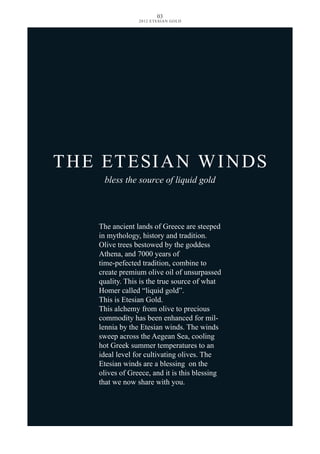 The ancient lands of Greece are steeped
in mythology, history and tradition.
Olive trees bestowed by the goddess
Athena, and 7000 years of
time-pefected tradition, combine to
create premium olive oil of unsurpassed
quality. This is the true source of what
Homer called “liquid gold”.
This is Etesian Gold.
This alchemy from olive to precious
commodity has been enhanced for mil-
lennia by the Etesian winds. The winds
sweep across the Aegean Sea, cooling
hot Greek summer temperatures to an
ideal level for cultivating olives. The
Etesian winds are a blessing on the
olives of Greece, and it is this blessing
that we now share with you.
THE ETESIAN WINDS
bless the source of liquid gold
03
2012 ETESIAN GOLD
 