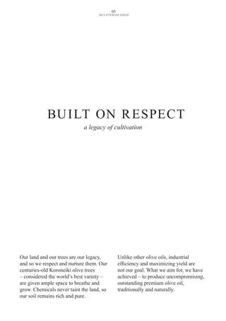 BUILT ON RESPECT
a legacy of cultivation
Our land and our trees are our legacy,
and so we respect and nurture them. Our
centuries-old Koroneiki olive trees
– considered the world’s best variety –
are given ample space to breathe and
grow. Chemicals never taint the land, so
our soil remains rich and pure.
Unlike other olive oils, industrial
efficiency and maximizing yield are
not our goal. What we aim for, we have
achieved – to produce uncompromising,
outstanding premium olive oil,
traditionally and naturally.
05
2012 ETESIAN GOLD
 