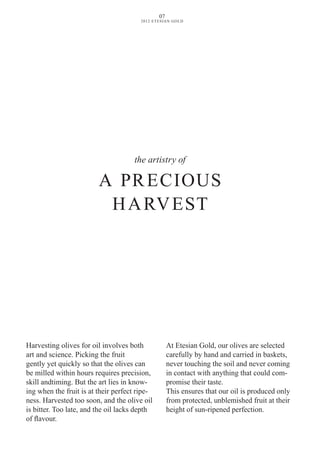 the artistry of
A PRECIOUS
HARvEST
Harvesting olives for oil involves both
art and science. Picking the fruit
gently yet quickly so that the olives can
be milled within hours requires precision,
skill andtiming. But the art lies in know-
ing when the fruit is at their perfect ripe-
ness. Harvested too soon, and the olive oil
is bitter. Too late, and the oil lacks depth
of flavour.
At Etesian Gold, our olives are selected
carefully by hand and carried in baskets,
never touching the soil and never coming
in contact with anything that could com-
promise their taste.
This ensures that our oil is produced only
from protected, unblemished fruit at their
height of sun-ripened perfection.
07
2012 ETESIAN GOLD
 
