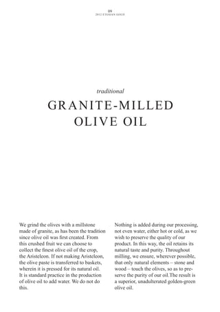 traditional
GRANITE-MILLED
OLIvE OIL
We grind the olives with a millstone
made of granite, as has been the tradition
since olive oil was first created. From
this crushed fruit we can choose to
collect the finest olive oil of the crop,
the Aristeleon. If not making Aristeleon,
the olive paste is transferred to baskets,
wherein it is pressed for its natural oil.
It is standard practice in the production
of olive oil to add water. We do not do
this.
Nothing is added during our processing,
not even water, either hot or cold, as we
wish to preserve the quality of our
product. In this way, the oil retains its
natural taste and purity. Throughout
milling, we ensure, wherever possible,
that only natural elements – stone and
wood – touch the olives, so as to pre-
serve the purity of our oil.The result is
a superior, unadulterated golden-green
olive oil.
09
2012 ETESIAN GOLD
 