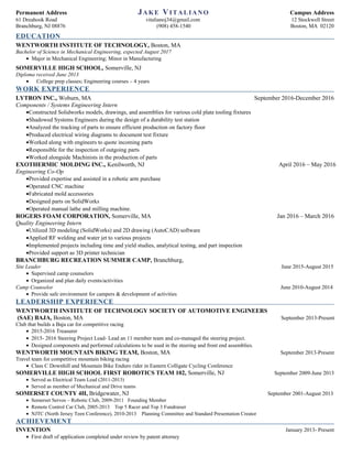 Permanent Address JAKE VITALIANO Campus Address
61 Dreahook Road vitalianoj34@gmail.com 12 Stockwell Street
Branchburg, NJ 08876 (908) 458-1540 Boston, MA 02120
EDUCATION
WENTWORTH INSTITUTE OF TECHNOLOGY, Boston, MA
Bachelor of Science in Mechanical Engineering, expected August 2017
• Major in Mechanical Engineering; Minor in Manufacturing
SOMERVILLE HIGH SCHOOL, Somerville, NJ
Diploma received June 2013
• College prep classes; Engineering courses – 4 years
WORK EXPERIENCE
LYTRON INC., Woburn, MA September 2016-December 2016
Components / Systems Engineering Intern
•Constructed Solidworks models, drawings, and assemblies for various cold plate tooling fixtures
•Shadowed Systems Engineers during the design of a durability test station
•Analyzed the tracking of parts to ensure efficient production on factory floor
•Produced electrical wiring diagrams to document test fixture
•Worked along with engineers to quote incoming parts
•Responsible for the inspection of outgoing parts
•Worked alongside Machinists in the production of parts
EXOTHERMIC MOLDING INC., Kenilworth, NJ April 2016 – May 2016
Engineering Co-Op
•Provided expertise and assisted in a robotic arm purchase
•Operated CNC machine
•Fabricated mold accessories
•Designed parts on SolidWorks
•Operated manual lathe and milling machine.
ROGERS FOAM CORPORATION, Somerville, MA Jan 2016 – March 2016
Quality Engineering Intern
•Utilized 3D modeling (SolidWorks) and 2D drawing (AutoCAD) software
•Applied RF welding and water jet to various projects
•Implemented projects including time and yield studies, analytical testing, and part inspection
•Provided support as 3D printer technician
BRANCHBURG RECREATION SUMMER CAMP, Branchburg,
Site Leader June 2015-August 2015
• Supervised camp counselors
• Organized and plan daily events/activities
Camp Counselor June 2010-August 2014
• Provide safe environment for campers & development of activities
LEADERSHIP EXPERIENCE
WENTWORTH INSTITUTE OF TECHNOLOGY SOCIETY OF AUTOMOTIVE ENGINEERS
(SAE) BAJA, Boston, MA September 2013-Present
Club that builds a Baja car for competitive racing
• 2015-2016 Treasurer
• 2015- 2016 Steering Project Lead- Lead an 11 member team and co-managed the steering project.
• Designed components and performed calculations to be used in the steering and front end assemblies.
WENTWORTH MOUNTAIN BIKING TEAM, Boston, MA September 2013-Present
Travel team for competitive mountain biking racing
• Class C Downhill and Mountain Bike Enduro rider in Eastern Colligate Cycling Conference
SOMERVILLE HIGH SCHOOL FIRST ROBOTICS TEAM 102, Somerville, NJ September 2009-June 2013
• Served as Electrical Team Lead (2011-2013)
• Served as member of Mechanical and Drive teams
SOMERSET COUNTY 4H, Bridgewater, NJ September 2001-August 2013
• Somerset Servos – Robotic Club, 2009-2011 Founding Member
• Remote Control Car Club, 2005-2013 Top 5 Racer and Top 3 Fundraiser
• NJTC (North Jersey Teen Conference), 2010-2013 Planning Committee and Standard Presentation Creator
ACHIEVEMENT
INVENTION January 2013- Present
• First draft of application completed under review by patent attorney
 