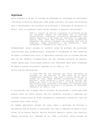 Hipótese
Nossa hipótese é de que os sistemas de modelagem da informação de edificações
(“Building Information Modeling”, BIM) podem contribuir de forma significativa
para o aprimoramento dos processos de projetação e construção de aeroportos no
Brasil. Para os propósitos deste artigo adotamos a seguinte conceituação:
“BIM é o conjunto de técnicas e processos de projetação em que
são utilizados modelos de edificações com as seguintes
características: componentes construtivos representados como
objetos específicos e que podem ser associados com computação
gráfica, dados sobre seus atributos e regras paramétricas;
componentes que incluem informação que descrevem como eles se
comportam... dados consistentes e não redundantes... dados
coordenados...” (Eastman et al, 2008, p.13).
Fundamentamos nossos estudos no conceito acima de processo de projetação
caracterizado pela parametrização, integração e coordenação de seus elementos
em modelo tridimensional único. É importante ressaltar que os sistemas BIM são
mais do que “modelos tridimensionais que não informam atributos de objetos,
usados apenas para visualização gráfica, não oferecendo apoio para integração
de dados e análise de projeto” (Eastman et al, 2008, p. 15).
Outros autores destacam que
“o termo BIM tem sido divulgado por muitos fabricantes de
softwares com uma descrição da idéia geral de um modelo
tridimensional paramétrico como sendo o veículo central para a
geração de tudo, desde desenhos bidimensionais, listas de
materiais, outros relatórios e vários tipos de análises (por
exemplo, de custos e de estruturas) e em adição servindo como
base primária para interações e intercâmbio de informação entre
todos os participantes do projeto e do processo de construção”
(Schodek et al, 2005, p. 123).
A contribuição dos sistemas BIM ao processo de projetação e construção pode
parecer óbvia em termos gerais, mas foi raramente avaliada e comparada aos
sistemas convencionais de forma sistemática e detalhada a posteriori como nos
propomos fazer neste artigo.
Há também importantes estudos de casos sobre a aplicação de técnicas e
ferramentas BIM em projeto e construção tais como a expansão da fábrica Flint
Global V6 da General Motors, Beijing National Aquatics Center, San Francisco
Federal Building, etc. (Eastman et al, 2008, p.319-450). Estes estudos de
 