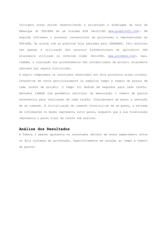 Iniciamos nosso estudo desenvolvendo a projetação e modelagem da Sala de
Embarque do TPS-BSB em um sistema BIM (ArchiCAD www.graphisoft.com). Em
seguida refizemos o processo convencional de projetação e representação do
TPS-BSB, de acordo com as práticas hoje adotadas pelo INFRAERO. Isto envolveu
não apenas a utilização dos recursos bidimensionais do aplicativo CAD
atualmente utilizado no referido órgão (AutoCAD, www.autodesk.com), mas,
também, a simulação dos procedimentos não automatizados de projeto atualmente
adotados por aquela instituição.
A seguir comparamos os resultados observados nos dois processos acima citados,
levando-se em conta particularmente os aspectos tempo e número de passos em
cada tarefa de projeto. O tempo foi medido em segundos para cada tarefa.
Adotamos também com parâmetro adicional de mensuração o número de passos
necessários para realização de cada tarefa. Consideramos um passo a execução
de um comando. A inicialização do comando constitui-se em um passo, a entrada
de informações no mesmo representa outro passo, enquanto que a sua finalização
representa o passo final da tarefa sob análise.
Análise dos Resultados
A Tabela 1 abaixo apresenta os resultados obtidos em nosso experimento entre
os dois sistemas de projetação, especificamente em relação ao tempo e número
de passos:
 