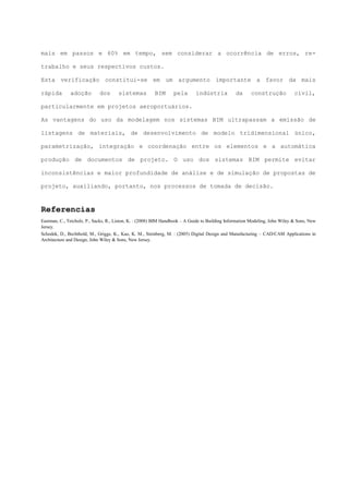 mais em passos e 60% em tempo, sem considerar a ocorrência de erros, re-
trabalho e seus respectivos custos.
Esta verificação constitui-se em um argumento importante a favor da mais
rápida adoção dos sistemas BIM pela indústria da construção civil,
particularmente em projetos aeroportuários.
As vantagens do uso da modelagem nos sistemas BIM ultrapassam a emissão de
listagens de materiais, de desenvolvimento de modelo tridimensional único,
parametrização, integração e coordenação entre os elementos e a automática
produção de documentos de projeto. O uso dos sistemas BIM permite evitar
inconsistências e maior profundidade de análise e de simulação de propostas de
projeto, auxiliando, portanto, nos processos de tomada de decisão.
Referencias
Eastman, C., Teicholz, P., Sacks, R., Liston, K. : (2008) BIM Handbook – A Guide to Building Information Modeling, John Wiley & Sons, New
Jersey.
Schodek, D., Bechthold, M., Griggs, K., Kao, K. M., Steinberg, M. : (2005) Digital Design and Manufacturing – CAD/CAM Applications in
Architecture and Design, John Wiley & Sons, New Jersey.
 