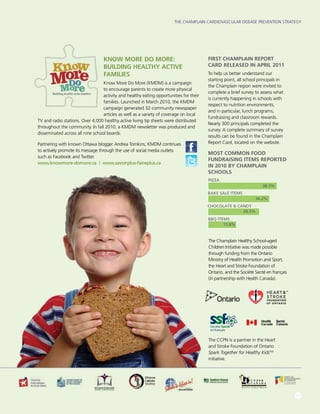 The Champlain Cardiovascular Disease Prevention Strategy
11
Know More Do More:
Building Healthy Active
Families
Know More Do More (KMDM) is a campaign
to encourage parents to create more physical
activity and healthy eating opportunities for their
families. Launched in March 2010, the KMDM
campaign generated 32 community newspaper
articles as well as a variety of coverage on local
TV and radio stations. Over 4,000 healthy active living tip sheets were distributed
throughout the community. In fall 2010, a KMDM newsletter was produced and
disseminated across all nine school boards.
Partnering with known Ottawa blogger Andrea Tomkins, KMDM continues
to actively promote its message through the use of social media outlets
such as Facebook and Twitter.
www.knowmore-domore.ca | www.savoirplus-faireplus.ca
First Champlain Report
Card Released in April 2011
To help us better understand our
starting point, all school principals in
the Champlain region were invited to
complete a brief survey to assess what
is currently happening in schools with
respect to nutrition environments,
and in particular, lunch programs,
fundraising and classroom rewards.
Nearly 300 principals completed the
survey. A complete summary of survey
results can be found in the Champlain
Report Card, located on the website.
MOST common food
fundraising items reported
in 2010 by champlain
schools
The CCPN is a partner in the Heart
and Stroke Foundation of Ontario
Spark Together for Healthy KidsTM
initiative.
The Champlain Healthy School-aged
Children Initiative was made possible
through funding from the Ontario
Ministry of Health Promotion and Sport,
the Heart and Stroke Foundation of
Ontario, and the Société Santé en français
(in partnership with Health Canada).
BBQ ITEMS
CHOCOLATE  CANDY
BAKE SALE ITEMS
PIZZA
38.3%
34.2%
28.5%
15.8%
 