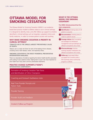 CCPN | ANNUAL REPORT 2010-11
16
PRACTICE CHANGE SUPPORTS (“HOW”)
INTERVENTION COMPONENTS
Formation of Smoking Cessation Task Force
and Identification of Clinic Champions
Coaching and Outreach Facilitations Visits
Real Time Provider Prompts and
Patient Tools
Provider Training
Provider Audit and Feedback
Smoker’s Follow-up Program
OTTAWA MODEL FOR
SMOKING CESSATION
The Ottawa Model for Smoking Cessation (OMSC) is an evidence-
based best practice model to address tobacco use in clinical settings.
It is designed to identify, treat, and offer follow-up support to smokers
identified in clinical settings such as hospitals, outpatient clinics and
family medicine, in order to increase patient success with quitting.
WHY MAKE SMOKING CESSATION A PRIORITY IN
CLINICAL SETTINGS?
Tobacco use is the single largest preventable cause
of death.
Tobacco use is a major risk factor for each of the leading chronic diseases,
including cancer, heart disease, stroke, and respiratory illness.
Smoking cessation is the most powerful preventative
intervention available.
There is an abundance of evidence regarding the distinct health benefits associated
with quitting. If your patients smoke, helping them to quit is far more important to
their health than many other common preventative treatments.
WHAT IS the OTTAWA
MODEL FOR SMOKING
CESSATION?
The OMSC clinical protocol has five
main components:
1 Identification: Smoking status of all
patients is acquired.
2 Documentation: Smoking status is
noted on patient’s record.
3 Strategic Advice: Brief counseling
and strategies for withdrawal
management and quit attempts are
offered to all patients who smoke.
4 Pharmacotherapy: First-line
smoking cessation medications are
offered to all patients who smoke.
5 Follow-up: Automated follow-
up support for 6 months and/ or
link to primary care or community
programs is offered.
Tobacco Use Survey
Please comPlete the following questions:
answeR heRe
1. Have you used any form of tobacco in the past 6-months?
Yes No – please return the survey to the
clinic receptionist
2. Have you used any form of tobacco in the past 7 days? Yes – please continue to question 3
No – please skip to questions 18 – 27 (flip side)
3. What form of tobacco do you currently use?
Cigarettes Pipe Cigar Smokeless tobacco
4. How many years in total have you been smoking?
___________Years
5. How many cigarettes do you usually smoke per day? ___________Cigarettes
/ day or
___________Cigarettes
/ month
6. How soon after you wake up do you smoke your first cigarette? within 5 minutes 6- 30 minutes
31-60 minutes
60 minutes
7. How many quit attempts (lasting 24 hours) have you made No attempts 1-2 attempts
in the past year?
3 or more attempts
8. Do others smoke in your home?
Yes No
9. Which of the following best describes your feelings about I would like to quit in the next 30 days
smoking right now?
I would like to quit in the next 6 months
I am not planning on quitting in the next 6 months
10. On a scale from 1-5, how important is it to you to quit smoking? 1 2 3 4 5
(1=not important at all, 5=extremely important)
11. On a scale from 1-5, how confident are you that you can 1 2 3 4 5
quit smoking?
(1=not at all confident, 5=extremely confident)
12. What are your reasons for wanting to quit smoking?
Health Reasons Children/Spouse
Financial (Save Money) Social
Other: _________________________
___________
13. What concerns, if any, do you have about quitting smoking? Weight Gain Withdrawal symptoms
I won’t be successful Stress
Depression
Boredom
Social
Other: ________________
14. Have you previously used quit smoking medications?
Nicotine Replacement Therapy:
Gum Patch Inhaler
Bupropion / Zyban Varenicline / Champix
15. Does your drug benefit plan cover quit smoking medications?
Yes
No
Don’t know
no benefit plan
16. Are you presently receiving follow-up telephone calls from the Yes No
Quit Smoking Program?
17. How many caffeinated drinks (eg. coffee, tea, pop) do you ___________Drinks
consume per day?
thank you. Please return this survey to the clinic receptionist.
Smoking Cessation Consult Form
Last Name:
First Name:
Address:
City:
Postal Code:
Tel:
Date of Birth: dd /mm / yyPreferred language: English French Other (specify):______________
______________________
______________________
____First Visit Annual Exam Other Visit MD/AHP Name: ______________________
_________ Date of Visit: ________________Physician consult [E079, K013]
ADVISE Strong, Personalized, Unambiguous Advice to Quit and Offer of Assistance with Quitting“You probably already know many of the risks involved with smoking, but I cannot stress
enough how important it is to stop. Your _______________ (e.g. family history, high
cholesterol) makes it even more important for you to quit now. I would advise you to stop as
soon as possible.”
“Quitting smoking is not always easy but we can help you with quitting and there are
medications available to make quitting easier.” Yes No
Not Appropriate
ASSESS “Would you be willing to make an attempt to quit smoking in the next month?”
Yes NosMoKER not REaDy to Quit sMoKERs REaDy to Quit innEXt 30 DaysASSIST Yes No
Brief Counseling + Self-Help Materials ASSIST Yes No
Refer to Smoking Cessation Counsellor
“Quitting smoking takes a lot of determination and works bestwhen you are ready to make the commitment to quit.”
“If you do not feel you are ready to quit smoking then you shouldwait. On the other hand there is never really a good time to stopsmoking and you should not postpone quitting by waiting forthe right time.”
“I’d like you to take these materials about getting ready toquit smoking home with you. Please look them over and thinkseriously about quitting soon. We have new ways to help youwith quitting and when you’re ready I can work with you toensure you have a plan in place to deal with withdrawl, and_____________________.
”
Provide Patient with copy of Information Sheet for Smokersnot Ready to Quit
“It’s great to hear that you are ready to make a commitment tostop smoking. It’s important that you have a plan for quittingsmoking. I would like to arrange for you to meet with a quitsmoking counsellor. She/he will work with you to develop yourpersonalized quit plan.”
MD/AHP referral to “Smoking Cessation Counsellor”
Yes No
REFER Yes No
For Telephone Follow-up in 30 Days
“We’d like to check in with you in a few weeks time to see if youare interested in quitting smoking. Would you be okay with usarranging to follow-up with you in 30 and 60 days time to see ifyou are ready to quit? The call will be placed by our automatedsmoker’s follow-up system. This is a great way to check in withyou. If you are interested in quitting at that time we will arrange toconnect you to our smoking cessation counsellor.”
Is the number we have on file the best one to reach you at duringthe day?
Yes No Alternate: ( )_____________________
_What is the best time of the day to call you?
7AM-9AM 9AM-12PM 1PM-5PM 6PM-9PM
Copyright © University of Ottawa Heart Institute
Primary Care Consult – IVR
YOUR QUIT
SMOKING PLAN
FOR SMOKERSNOT READYTO QUIT
LOOKINGFOR MORESUPPORT?There
are several quit smoking
programs in our region which
offer
telephone, group
, or individual
support with quitting smoking.
Smoke
rs’ Helpli
ne Canad
ian Cance
r Societ
y
Tel: 1-877-
513-53
33Appro
priate
for:• Smoke
rs who want to quit, may be thinkin
g
about
quittin
g, or needsuppo
rt to remain
smoke
-free
• Family
memb
ersHours
: Mon to Thurs:
8:00 a.m. – 9:00 p.m.
Fri: 8:00 a.m. – 6:00 p.m.Sat  Sun: 9:00 a.m. – 5:00 p.m.
www.s
moker
shelpli
ne.ca
Quit Smoki
ng Progra
m Heart
Health
Educa
tion CentreUniver
sity of Ottaw
a Heart
Institu
te (UOHI
)
Room
H-2342
40 Ruskin
Street
, Ottaw
a, ON
Tel: 613-76
1-5464
Toll Free: 1-866-
399-44
32
Fax: 613-76
1-5309Appro
priate
for: All adult smoke
rs
requiri
ng assista
nce with makin
g a
cessat
ion attemp
tHours
: Clinic
hours
weekd
ays and evenin
gs
A.C.E.
S.S. Smoki
ng Cessa
tion Progra
m
Ottaw
a Public
Health
(OPH)
100 Conste
llation
Cresce
nt, Ottaw
a, ON Tel: 613-58
0-6744
or
Toll Free: 1-866-
426-88
85
Descri
ption:
This progra
m is a partne
rship
betwe
en Ottaw
a Public
Health
and
Comm
unity
Health
Centre
s. 8-wee
k group
progra
m offere
d fall, spring
, and winter
. The
progra
m offers
subsid
ized NRT. Sched
ule
and locatio
n of quit smoki
ng progra
ms
poste
d 3 times
per year.
Quit Smoki
ng Progra
m
Easter
n Ontari
o Health
Unit
Head
Office
: 1000 Pitt Street
, Cornw
all, ON
Tel: 613-93
3-1375
or Toll Free:
1-800-
267-71
20 (Ask for Health
Line)
Appro
priate
for: All smoke
rs
Variou
s locatio
ns across
five counti
es based
on deman
d.Hours
: Offere
d in fall and winterOut-P
atient
Smoki
ngCessa
tion Progra
mHawke
sbury
 Distric
t Gener
al Hospit
al
Conta
ct: Dierdr
e Gilber
t
Tel: 613-63
2-1111
Ext. 168
Appro
priate
for: Reside
nts of Ontari
o who
are 18 and over and want to quit smokin
g
using
NRT.
Hours
: Clinic
hours
weekd
ays and evenin
gs
Renfre
w Count
y and Distric
t Health
Unit
7 Interna
tional
Drive,
Pemb
roke, ON
Tel: 613-73
2-3629
or Toll Free: 1-800-
267-10
97
Appro
priate
for: All smoke
rs
Hours
: Vary
Leeds
, Grenv
ille  Lanark
Distric
t
Health
Unit
458 Laurie
r Boulev
ard, Brockv
ille, ON
Tel: 613-34
5-5685
or Toll Free: 1-800-
660-58
53
Appro
priate
for: All smoke
rs
Hours
: Vary
ACKN
OWLE
DGEM
ENTS
Inform
ation
in this quit plan has been
adapte
d
from the followi
ng source
s:One step at a time:
For Smoke
rs who don’t
want
to quit. Canad
ian Cancer
Society
.
On the Road
to Quittin
g: Guide
to becom
ing a
non-sm
oker. Health
Canad
a.
Quit:
You have it in you. Smoke
Free Ontario
.
Ontario
Ministr
y of Health
Promo
tion.
U.S. Depart
ment
of Health
and Human
Service
s.
Treatin
g Tobacc
o use and depen
dence:
Clinica
l
practic
e guideli
ne 2008 update
.
Copyri
ght © Univer
sity of Ottawa
Heart
Institut
e
 