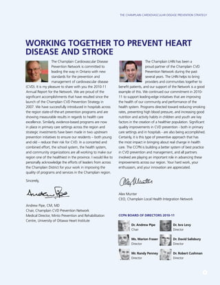 The Champlain Cardiovascular Disease Prevention Strategy
1
The Champlain Cardiovascular Disease
Prevention Network is committed to
leading the way in Ontario with new
standards for the prevention and
management of cardiovascular disease
(CVD). It is my pleasure to share with you the 2010-11
Annual Report for the Network. We are proud of the
significant accomplishments that have resulted since the
launch of the Champlain CVD Prevention Strategy in
2007. We have successfully introduced in hospitals across
the region state-of-the-art prevention programs and are
showing measurable results in regards to health care
excellence. Similarly, evidence-based programs are now
in place in primary care settings across the region and
strategic investments have been made in two upstream
prevention initiatives to ensure our residents – both young
and old – reduce their risk for CVD. In a concerted and
combined effort, the school system, the health system,
and community organizations are all working to make our
region one of the healthiest in the province. I would like to
personally acknowledge the efforts of leaders from across
the Champlain District for your work in improving the
quality of programs and services in the Champlain region.
Sincerely,
Andrew Pipe, CM, MD
Chair, Champlain CVD Prevention Network
Medical Director, Minto Prevention and Rehabilitation
Centre, University of Ottawa Heart Institute
The Champlain LHIN has been a
proud partner of the Champlain CVD
Prevention Network during the past
several years. The LHIN helps to bring
providers and communities together to
benefit patients, and our support of the Network is a good
example of this. We continued our commitment in 2010-
11 to support leading-edge initiatives that are improving
the health of our community and performance of the
health system. Programs directed toward reducing smoking
rates, preventing high blood pressure, and increasing good
nutrition and activity habits in children and youth are key
factors in the creation of a healthier population. Significant
quality improvements in CVD prevention - both in primary
care settings and in hospitals - are also being accomplished.
Certainly, it is this type of preventive approach that has
the most impact in bringing about real change in health
care. The CCPN is building a better system of best practice
in CVD prevention and management, and all partners
involved are playing an important role in advancing these
improvements across our region. Your hard work, your
enthusiasm, and your innovation are appreciated.
Alex Munter
CEO, Champlain Local Health Integration Network
CCPN Board of Directors 2010-11
Dr. Andrew Pipe 	 Dr. Isra Levy
Chair			 Director
Ms. Marion Fraser	 Dr. David Salisbury
Director			 Director
Mr. Randy Penney	 Dr. Robert Cushman
Director			 Director
WORKING TOGETHER TO PREVENT HEART
DISEASE AND STROKE
 
