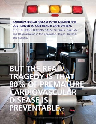 CCPN | ANNUAL REPORT 2010-11
2
CARDIOVASCULAR DISEASE IS THE NUMBER ONE
COST DRIVER TO OUR HEALTH CARE SYSTEM.
IT IS THE SINGLE LEADING CAUSE OF Death, Disability,
and Hospitalization in the Champlain Region, Ontario,
and Canada.
BUT THE REAL
TRAGEDY IS THAT
80% OF PREMATURE
CARDIOVASCULAR
DISEASE IS
PREVENTABLE.
 