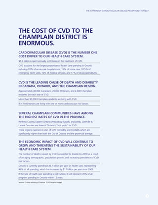 The Champlain Cardiovascular Disease Prevention Strategy
3
THE COST OF CVD TO THE
CHAMPLAIN DISTRICT IS
ENORMOUS.
CARDIOVASCULAR DISEASE (CVD) is the number one
cost driver to our health care system.
$7.6 billion is spent annually in Ontario on the treatment of CVD.
CVD accounts for the largest proportion of health care spending in Ontario
including 20% of acute care hospital costs, 15% of home care, 10.5% of
emergency room visits, 10% of medical services, and 17% of drug expenditures.
CVD is the leading cause of death and disability
in Canada, Ontario, and the Champlain region.
Approximately 40,000 Canadians, 26,000 Ontarians, and 2,600 Champlain
residents die each year of CVD.
More than 90,000 Champlain residents are living with CVD.
8 in 10 Ontarians are living with one or more cardiovascular risk factors.
Several Champlain communities have among
the highest rates of CVD in the province.
Renfrew County, Eastern Ontario (Prescott & Russell), and Leeds, Grenville &
Lanark Counties are three of Ontario’s “hot spots” for CVD.
These regions experience rates of CVD morbidity and mortality which are
significantly higher than both the City of Ottawa and the provincial average.
The economic impact of CVD will continue to
grow and threatens the sustainability of our
health care system.
The number of deaths caused by CVD is expected to double by 2018 as a result
of an aging demographic, population growth, and increasing prevalence of CVD
risk factors.
Ontario is currently spending $46.1 billion per year on health care, representing
46% of all spending, which has increased by $17 billion per year since 2003.
If the rate of health care spending is not curbed, it will represent 70% of all
program spending in Ontario within 12 years.
Source: Ontario Ministry of Finance. 2010 Ontario Budget.
 