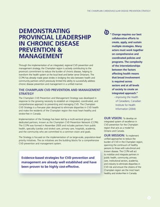 The Champlain Cardiovascular Disease Prevention Strategy
5
DEMONSTRATING
PROVINCIAL LEADERSHIP
IN CHRONIC DISEASE
PREVENTION &
MANAGEMENT
Through the implementation of an integrated, regional CVD prevention and
management strategy, the Champlain region is actively contributing to the
province’s commitment to reduce the burden of chronic disease, helping to
transform the health system at the local level and better serve Ontarians. The
CCPN has already made great strides in bridging the silos between health and
community partners which previously limited the ability to successfully address
chronic disease prevention and management in a unified manner.
THE CHAMPLAIN CVD PREVENTION AND MANAGEMENT
STRATEGY
The Champlain CVD Prevention and Management Strategy was developed in
response to the growing necessity to establish an integrated, coordinated, and
comprehensive approach to preventing and managing CVD. The Champlain
CVD Strategy is a five-year plan designed to eliminate disparities in CVD health
and make the residents of the Champlain region the most heart healthy and
stroke-free in Canada.
Implementation of the Strategy has been led by a multi-sectoral group of
dedicated partners, known as the Champlain CVD Prevention Network (CCPN).
The CCPN was formed in November 2005 and includes partners from public
health, specialty (cardiac and stroke) care, primary care, hospitals, academia,
and the community who are committed to a common vision and goals.
The Strategy is focused on the implementation of six large-scale, population-level
priority initiatives. The six initiatives are the building blocks for a comprehensive
CVD prevention and management system.
“ Change requires our best
collaborative efforts to
create, apply, and sustain
multiple strategies. Many
actors must work together
on comprehensive and
coordinated policies and
programs. The complexity
of the interrelationships
between the factors
affecting health means
that broad involvement
is required across
sectors and at all levels
of society to create an
integrated approach.”
 - Improving the Health
of Canadians, Canadian
Institute for Health
Information (2004)
Our Vision: To develop an
integrated system of excellence in
CVD prevention for the Champlain
region that acts as a model for
Ontario and Canada.
Our Mission: To implement
unified approaches to reduce the
burden of CVD in the Champlain region,
spanning the continuum of healthy
persons to those with sub-clinical and
known disease. The CCPN will act
to mobilize and integrate partners in
public health, community, primary
care, institutional sectors, academia,
and industry to eliminate disparities in
CVD risk and ensure the citizens of the
Champlain region are the most heart
healthy and stroke-free in Canada.
Evidence-based strategies for CVD prevention and
management are already well established and have
been proven to be highly cost-effective.
 