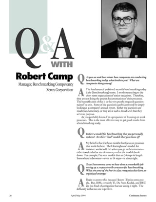 As you see and hear about how companies are conducting
benchmarking today, what bothers you? What are
companies doing wrong?
The fundamental problem I see with benchmarking today
is the [benchmarking] teams. I see them reacting to the
short-term expectations of senior executives. Therefore,
they are not doing the proper documentation of their processes.
The best reﬂection of this is in the very poorly prepared question-
naires I’ve seen. Some of the questions can be answered by simply
looking at a company’s annual report. Either the questions are
much too elementary, or they are at such a broad level that they
serve no purpose.
As you probably know, I’m a proponent of focusing on work
processes. This is the most effective way to get good results from
a benchmarking study.
Is there a model for benchmarking that you personally
endorse? Are there “bad” models that you know of?
My belief is that it’s those models that focus on processes
that work the best. The Clearinghouse’s model, for
instance, works well. It’s when you go to the extremes—
either too detailed or too elementary—that the models break
down. For example, I’ve seen models that are 34 steps in length.
Somewhere in between—seven to 14 steps—is about right.
Texas Instruments seems to have done a remarkable job
setting up a corporatewide structure for benchmarking.
What are some of the best-in-class companies that have an
organized strategy?
I hate to answer this because I know I’ll miss some peo-
ple. But, IBM, certainly TI, Du Pont, Kodak, and DEC
are the kinds of companies that are doing it right. The
difﬁculty is that no one is perfect.
&&
28 April/May 1994 Continuous Journey
Q AWITH
RobertCamp
Manager, Benchmarking Competency
Xerox Corporation
Q
A
Q
A
Q
A
 