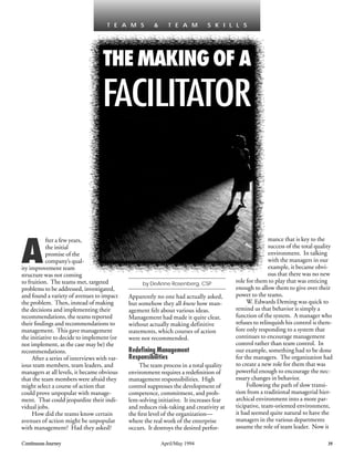 A
fter a few years,
the initial
promise of the
company’s qual-
ity improvement team
structure was not coming
to fruition. The teams met, targeted
problems to be addressed, investigated,
and found a variety of avenues to impact
the problem. Then, instead of making
the decisions and implementing their
recommendations, the teams reported
their ﬁndings and recommendations to
management. This gave management
the initiative to decide to implement (or
not implement, as the case may be) the
recommendations.
After a series of interviews with var-
ious team members, team leaders, and
managers at all levels, it became obvious
that the team members were afraid they
might select a course of action that
could prove unpopular with manage-
ment. That could jeopardize their indi-
vidual jobs.
How did the teams know certain
avenues of action might be unpopular
with management? Had they asked?
Apparently no one had actually asked,
but somehow they all knew how man-
agement felt about various ideas.
Management had made it quite clear,
without actually making definitive
statements, which courses of action
were not recommended.
Redeﬁning Management
Responsibilities
The team process in a total quality
environment requires a redeﬁnition of
management responsibilities. High
control suppresses the development of
competence, commitment, and prob-
lem-solving initiative. It increases fear
and reduces risk-taking and creativity at
the ﬁrst level of the organization—
where the real work of the enterprise
occurs. It destroys the desired perfor-
mance that is key to the
success of the total quality
environment. In talking
with the managers in our
example, it became obvi-
ous that there was no new
role for them to play that was enticing
enough to allow them to give over their
power to the teams.
W. Edwards Deming was quick to
remind us that behavior is simply a
function of the system. A manager who
refuses to relinquish his control is there-
fore only responding to a system that
continues to encourage management
control rather than team control. In
our example, something had to be done
for the managers. The organization had
to create a new role for them that was
powerful enough to encourage the nec-
essary changes in behavior.
Following the path of slow transi-
tion from a traditional managerial hier-
archical environment into a more par-
ticipative, team-oriented environment,
it had seemed quite natural to have the
managers in the various departments
assume the role of team leader. Now it
Continuous Journey April/May 1994 35
THE MAKING OF A
FACILITATOR
T E A M S & T E A M S K I L L S
by DeAnne Rosenberg, CSP
 
