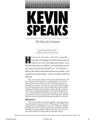 Continuous Journey April/May 1994 39
KEVIN
SPEAKS
The Voice of a Customer
E D I T O R I A L / O P I N I O N
H
EALTH CARE HAS COME A LONG WAY. A mere ﬁve
years ago, the language of quality improvement in
which we are now conversing with comfort, if not
the ideas themselves, would have met with blank stares in
most quarters of American health care. It is not that we
did not then believe that improvement was needed; it was
simply that we had no plan—at least, no plan in which we
believed.
Now, we know the outlines of what a plan should look like. We
know that it has to be driven by a constant purpose: to be in the
future far better than what we are today. We know that there are
principles we must use—focusing on need, involving all the people
we work with and for in structures that allow them to be involved,
thinking statistically, understanding variation, relying on intrinsic
motivators, valuing interdependencies, and understanding the sys-
tem as a whole. We believe that these principles are worth master-
ing, and that if they are used properly in daily work, they will yield
results in cost and in quality that otherwise would be out of reach.
Why Improve?
Every now and then, as I feel my conﬁdence and commitment
to quality improvement tested, I ask, “Why improve?” What is the
purpose that is so compelling as to cause us to undertake willingly
the dislocation of our systems, our priorities, our beliefs, and I actu-
ally think, of our personalities? What would cause us to incur the
discomfort of what Tom Nolan calls second-order change?
by Donald M. Berwick, M.D.
Institute For Healthcare Improvement
Reprinted with permission from the Institute for Healthcare Improvement newsletter, Quality Connection, Winter 1993.
 