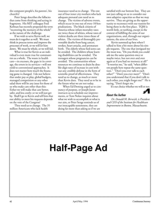 42 April/May 1994 Continuous Journey
the computer people’s, his parents’, his
church’s?
Peter Senge describes the fallacies
that come from thinking and acting in
fragments. His MIT colleague Fred
Kofman has recently proposed the term
“recovering the memory of the whole”
as the nature of the challenge.
If we wish to serve Kevin well, we
must do it together as well. We must
think in process terms and improve the
processes of work, or we will let him
down. We must be whole, or we will fail.
What is true for Kevin as an indi-
vidual is even more true for communi-
ties as a whole. The waste in health
care—its excesses, the gaps in its cover-
age, the errors in its services—will not
yield to conventional approaches. It
does not matter how much the ﬁnanc-
ing game is changed. I do not believe
that under pay or play, global budgets,
managed competition or any other
salad there will be any issue for those of
us who make care other than this:
Either we will make that care better,
safer, and less costly; or we will just get
by. Shall I go to Kevin and tell him that
our ability to meet his requests depends
on the vote of the Congress?
They need us to change. The 35
million Americans who lack health
insurance need us to change. The one
out of four inner city mothers who lack
adequate prenatal care need us to
change. The victims of adverse events,
which occur in one out of every 10 hos-
pitalizations. The black citizens of
America whose infant mortality rates
are twice those of whites, whose rates of
violent deaths are three times those of
whites. The victims of thoroughly pre-
ventable deaths from lung cancer,
strokes, heart attacks, and premature
birth. The elderly whose bed sores can
be avoided. The children whose learn-
ing disabilities can be avoided. The
teenagers whose pregnancies can be
avoided. The communities whose
resources we continue to drain by dou-
ble-digit rates of increase in cost with-
out any credible defense in the form of
scientiﬁc proof of effectiveness. They
need us to change, as much or more
than Kevin does. They need us to be in
the future what we are not today.
When Ed Deming urged us to con-
stancy of purpose, or Joseph Juran
instructs us to schedule our improve-
ments, or Tom Nolan inquires about
what we wish to accomplish or what is
our aim, or Peter Senge reminds us of
our inescapable systemness, they are
doing far more than asking us if we are
satisﬁed with our bottom line. They are
not just calling on us to consider our
own adaptive capacities so that we may
survive. They are giving us the oppor-
tunity to reconnect with our reasons for
being there in the ﬁrst place. TQM is
worth little, or nothing, except in the
context of fulﬁlling the aims of our
organizations, and, through our organi-
zations, the aims of our lives.
Kevin summed up best when I
talked to him a bit more about his sim-
ple requests. The one that intrigued me
the most was, “Do you think you could
ask me the same question once or
maybe twice, but not over and over
again as if you had no memory at all?”
“It worries me,” he said, “when differ-
ent people here repeat the same ques-
tion.” “Don’t you ever talk to each
other?” “Don’t you ever meet?” “Don’t
you understand that if you don’t talk to
each other, you might forget me?” He is
saying, “Don’t forget me.”
It’s our choice whether we will or not.
About the Author
Dr. Donald M. Berwick, is President
and CEO of the Institute for Healthcare
Improvement in Boston, Massachusetts.
Half-Page Ad
 