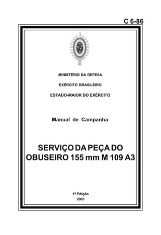 1ª Edição 
2003 
C 6-86 
MINISTÉRIO DA DEFESA 
EXÉRCITO BRASILEIRO 
ESTADO-MAIOR DO EXÉRCITO 
Manual de Campanha 
SERVIÇO DA PEÇA DO 
OBUSEIRO 155 mm M 109 A3 
å 
 