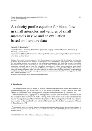 Clinical Hemorheology and Microcirculation 43 (2009) 321–334 321
DOI 10.3233/CH-2009-1243
IOS Press
A velocity proﬁle equation for blood ﬂow
in small arterioles and venules of small
mammals in vivo and an evaluation
based on literature data
Aristotle G. Koutsiaris a,b,∗
a
Hemodynamics Laboratory, Department of Vascular Surgery, Faculty of Medicine, University of
Thessaly, Larissa, Greece
b
Department of Medical Laboratories, School of Health Sciences, Technological Educational Institute
of Larissa, Larissa, Greece
Abstract. An empirical parametric equation with 2 bluntness parameters was introduced for describing the velocity proﬁle
of blood in the small arterioles and venules of small mammals, in vivo, with the basic approximations of the axisymmetric
ﬂow in cylindrical geometry, zero velocity at the wall and a blunter than parabolic ﬂow proﬁle. The purpose was to evaluate
the usefulness of this equation in describing the velocity proﬁle and in estimating the volume ﬂow when only one velocity
measurement is available near the vessel axis. The equation was tested on 17 velocity proﬁles (9 arteriolar and 8 venular)
previously measured by particle image velocimetry (PIV) techniques, at diameters ranging from 17 to 38.6 µm. The correlation
coefﬁcients of each experimental proﬁle were higher than 0.96. The average relative error-bias measured at 10 radial segments
ranged between −5% to 1%, leading to an average relative volume ﬂow estimation error for all the 17 velocity proﬁles of −1.8%
with a standard deviation of 4.3%.
Keywords: Velocity proﬁle, in vivo, microvascular hemodynamics
1. Introduction
The bluntness of the velocity proﬁle of blood in comparison to a parabolic proﬁle was observed and
quantiﬁed many years ago, ﬁrst in vitro [2,6,8] and later in vivo [5,11–13,15,17]. The wall shear rates
(WSRs) by virtue of the blunt velocity proﬁle, are higher than those expected by a parabolic one.
Pittman and Ellswotrh [13] proposed an oblate parabola equation with one bluntness parameter B, for
the description of the red blood cell (RBC) velocity proﬁle in the microvessels of the hamster retractor
muscle. This equation cannot be used for the description of the velocity proﬁle of blood, since the zero
slip condition on the vessel wall is not satisﬁed. The same is true for the Roevros’s equation [14] used
by Tangelder et al. [19].
*
Corresponding author: Dr. Aristotle Koutsiaris, Hemodynamics Laboratory, Department of Vascular Surgery, Faculty of
Medicine, University of Thessaly, 9 Miauli St., Larissa 41223, Greece. Fax: +30 2410 555378; E-mails: ariskout@otenet.gr,
ariskout@teilar.gr.
1386-0291/09/$17.00 © 2009 – IOS Press and the authors. All rights reserved
 