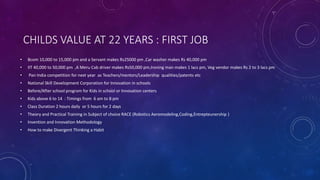 CHILDS VALUE AT 22 YEARS : FIRST JOB
• Bcom 10,000 to 15,000 pm and a Servant makes Rs25000 pm ,Car washer makes Rs 40,000 pm
• IIT 40,000 to 50,000 pm ,A Meru Cab driver makes Rs50,000 pm,Ironing man makes 1 lacs pm, Veg vendor makes Rs 2 to 3 lacs pm
• Pan India competition for next year as Teachers/mentors/Leadership qualities/patents etc
• National Skill Development Corporation for Innovation in schools
• Before/After school program for Kids in school or Innovation centers
• Kids above 6 to 14 : Timings from 6 am to 8 pm
• Class Duration 2 hours daily or 5 hours for 2 days
• Theory and Practical Training in Subject of choice RACE (Robotics Aeromodeling,Coding,Entrepteunership )
• Invention and Innovation Methodology
• How to make Divergent Thinking a Habit
 