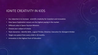 IGNITE CREATIVITY IN KIDS
• Our objective is to increase scientific creativity for invention and innovation.
• How Space Exploration careers are the highest paying in the market.
• Different roles in Space Tourism Missions
• Choose your subject of choice.
• Team dynamics : Identify Skills , Logical Thinker, Dreamer, Execution for divergent thinker.
• Target one patent from every child in 10 months.
• Innovation in the Highest from of Education
 