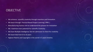 OBJECTIVE
• We enhance scientific creativity through invention and innovation.
• We teach through Practical Based Project Learning ( PBPL )
• Manufacturing Factory visit to understand the process for Innovation
• We maximize inner potential for scientific Creativity
• We have Multiple Intelligence Test for admission to check for creativity
• We teach kids from 6 to 16 years
• Highest Patents and Copyrights in the world in 5 years timeline.
 