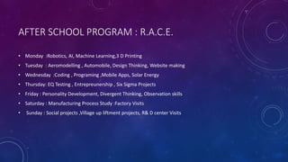 AFTER SCHOOL PROGRAM : R.A.C.E.
• Monday :Robotics, AI, Machine Learning,3 D Printing
• Tuesday : Aeromodelling , Automobile, Design Thinking, Website making
• Wednesday :Coding , Programing ,Mobile Apps, Solar Energy
• Thursday: EQ Testing , Entrepreunership , Six Sigma Projects
• Friday : Personality Development, Divergent Thinking, Observation skills
• Saturday : Manufacturing Process Study :Factory Visits
• Sunday : Social projects ,Village up liftment projects, R& D center Visits
 