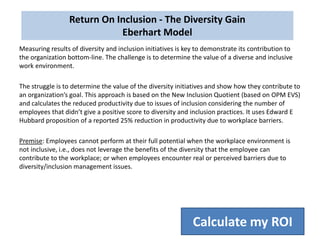 Measuring results of diversity and inclusion initiatives is key to demonstrate its contribution to
the organization bottom-line. The challenge is to determine the value of a diverse and inclusive
work environment.
The struggle is to determine the value of the diversity initiatives and show how they contribute to
an organization’s goal. This approach is based on the New Inclusion Quotient (based on OPM EVS)
and calculates the reduced productivity due to issues of inclusion considering the number of
employees that didn’t give a positive score to diversity and inclusion practices. It uses Edward E
Hubbard proposition of a reported 25% reduction in productivity due to workplace barriers.
Premise: Employees cannot perform at their full potential when the workplace environment is
not inclusive, i.e., does not leverage the benefits of the diversity that the employee can
contribute to the workplace; or when employees encounter real or perceived barriers due to
diversity/inclusion management issues.
Return On Inclusion - The Diversity Gain
Eberhart Model
Calculate my ROI
 