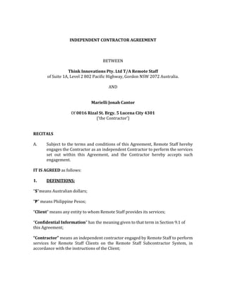 INDEPENDENT CONTRACTOR AGREEMENT
BETWEEN
Think Innovations Pty. Ltd T/A Remote Staff
of Suite 1A, Level 2 802 Pacific Highway, Gordon NSW 2072 Australia.
AND
Marielli Jonah Cantor
Of 0016 Rizal St. Brgy. 5 Lucena City 4301
(‘the Contractor’)
RECITALS
A. Subject to the terms and conditions of this Agreement, Remote Staff hereby
engages the Contractor as an independent Contractor to perform the services
set out within this Agreement, and the Contractor hereby accepts such
engagement.
IT IS AGREED as follows:
1. DEFINITIONS:
“$”means Australian dollars;
“₱” means Philippine Pesos;
“Client” means any entity to whom Remote Staff provides its services;
“Confidential Information” has the meaning given to that term in Section 9.1 of
this Agreement;
“Contractor” means an independent contractor engaged by Remote Staff to perform
services for Remote Staff Clients on the Remote Staff Subcontractor System, in
accordance with the instructions of the Client;
 