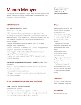 Manon Métayer
A passionate history of art and English literature Edinburgh graduate
seeking to pursue a career in marketing and communications. Fully
bilingual in French and English.
1F1 16 Hillside Crescent
EH7 5EB Edinburgh
07 977 82 07 05
manmet148@orange.fr
WORK EXPERIENCE
GB Communication, ​Paris, Intern
January 2016 - June 2016
Public relations and communication agency specialised in art,
commissioned to conduct the strategic communication and press
relations for both TEFAF Maastricht (The European Fine Art Fair) and
the Fondation Custodia (Dutch art foundation based in Paris)
My role included:
• Helping organise and coordinate the trip to TEFAF 2016 for
members of the French media
• Seeking partnerships for the Fondation Custodia amongst French
companies implanted in the Netherlands
• Promoting the Fondation Custodia’s future exhibitions and
organising VIP and press previews
• Dealing with press requests for both TEFAF Maastricht and the
Fondation Custodia
International Affairs Department, Ministry of Defence, ​Paris, Intern
August 2012
Received a formal secret defence security clearance to deal with
classified information
• Provided administrative assistance
• Managed the reception, recording and transfer of confidential
informative messages
OTHER PROFESSIONAL AND VOLUNTARY EXPERIENCE
Kyloe, ​Edinburgh, Waitress/bartender
September 2016 - present
• Floor and bar work working as part of a small team
• Working towards sustaining the restaurant’s high standards and
offering a unique Scottish experience to customers
SKILLS
• An energetic, proactive and
reliable individual with an
analytical mindset
• Fast learner with an ability
to adapt easily and rapidly,
and remain calm under
pressure
• A skilled communicator
with good presentation and
interpersonal skills at all
levels
• Highly enthusiastic,
approachable, with a
positive outlook
• Rigor, organisation, an eye
for accuracy and attention to
detail
• Proficient in the use of
Windows applications and
software such as Microsoft
Office (word, excel, power
point)
LANGUAGES
Fluent in French and English
Basic knowledge of German
REFERENCES
Available on request
 