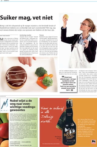 Maar dat is dus niet zo. Diëtiste
Annemie Van de Sompel geeft
al jaren voedingsadvies aan mensen
met diabetes die op consultatie naar
het Universitaire Ziekenhuis Ant-
werpen komen. “Zowel voor diabe-
tes type 1 als type 2 proberen we het
woord ‘dieet’ niet in de mond te ne-
men. Toch is er een verschil in aan-
pak tussen beide types.”
Inschatting insuline
Annemie Van de Sompel: “Iemand
met diabetes type 1 mag gerust sui-
ker eten, zonder hierin echter te over-
drijven, met een gezonde basisvoe-
ding als uitgangspunt. Bij die
personen komt het er op aan om een
goed idee te hebben hoeveel insuline
hij of zij nodig heeft om die vooraf
in te spuiten. In onderling overleg
spreekt de patiënt deze ratio af met
zijn behandelend team, in functie van
het aantal koolhydraten.”
Vetarm
Bij diabetes type 2 liggen de kaarten
toch iets anders. “Bij deze groep men-
sen speelde overgewicht een rol bij
de ontwikkeling van hun diabetes.
Maar ook die groep denkt dat wan-
neer ze geen suiker eten, alles in orde
is. Ze gaan dan wel taart eten met
een vervangsuiker, maar ze vergeten
dat in die taart ook vetten zitten, ter-
wijl ze er echt alle baat bij hebben
om vetarm te eten. Pralines met een
vervangsuiker kunnen een vals ge-
voel van veiligheid scheppen, waar-
door ze er meer dan één verorberen.
Terwijl ze beter één eten met suiker
om daarna er mee te stoppen.” Ze be-
sluit: “Onze twee belangrijkste ad-
viezen luiden: daar waar je suiker
toevoegt, probeer dit te vervangen
door een vervangsuiker, aspartaam
bijvoorbeeld en zeg ‘neen’ tegen ge-
wone frisdranken. Tenzij bij een
hypo, met een therapeutisch doel. En
last but not least, studies bewezen
dat wanneer iemand met type 2 een
gewichtreductie bekomt van vier kilo
op vier jaar, wat niet veel is, en dit
ook behoudt, het risico van compli-
caties drastisch naar beneden haalt.”
Suiker mag,vet niet
DIABETES18
Kreeg u ook het schaamrood op de wangen wanneer u een bevriende kennis of
familielid met diabetes een overheerlijk stuk taart voorschotelde? Niet erg, nog
veel mensen denken dat toetjes voor personen met diabetes uit den boze zijn.
ADVERTENTIE
Bon Secours Bien-Etre is niet
alleen een Belgisch ambachtelijk
bier, maar tevens het eerste bier
ter wereld met een uiterst laag
suikergehalte.
Ideaal dus voor diabetici!
Het is een blond bier van hoge
gisting, hergegist op fles en
met een alcoholvolume van
slechts 5,5%. Kom het snel
ontdekken bij Delhaize.
Nieuw en exclusief
in alle
Delhaize
winkels.
Bon Secours
Bien-Être
33 cl
Ons vakmanschap drink je met verstand.
TEKST:DAVID DESMEDT
Zowel voor
diabetes type 1 als type
2 proberen we het
woord‘dieet’niet in de
mond te nemen.
Toch is er een verschil in
aanpak tussen beide
types.
”
”
Nubel wijst u de
weg naar even-
wichtige voedings-
gewoontes
NUBEL (Nutriënten België) is sinds 1990 gespecialiseerd
in het geven van advies op gebied van de samenstelling
van de voeding. Met haar handige Voedingsmiddelenta-
bel (boek) en nieuwe website met Voedingsplanner en
Merknamendatabank helpt Nubel u graag een handje op
weg naar evenwichtige voedingsgewoontes.
Nieuw is de NUBEL online Voedingsplanner, die in recht-
streekse verbinding staat met de Merknamendatabank. In
de databank vindt u uitgebreide nutritionele informatie
(calorieën, vetten, cholesterol, suikers, enz…) over meer
dan 4500 voedingsmiddelen, en meer dan 3500 merk-
producten, die in België worden verkocht.
Dankzij deze handige Voedingsplanner kunt u nagenoeg
perfect de balans berekenen tussen opgenomen calorieën
(wat u eet en drinkt) en verbruikte calorieën (o.a. li-
chaamsbeweging). Dit geeft u een beter zicht op uw hui-
dige voedingspatroon en voedingsgewoonten en helpt u
die te verbeteren. Evenwichtiger gaan eten en leven, wordt
opeens zoveel gemakkelijker!
www.nubel.com - www.nubel.be
Contactpersoon:
Carine Seeuws, Tel.:02/524.72.20
 