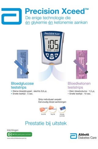 Precision Xceed™
Strip individueel verpakt
Eenvoudig bloed aanbrengen
Bloedglucose
teststrips
• Kleine bloeddruppel : slechts 0,6 µL
• Snelle testtijd : 5 sec.
Bloedketonen
teststrips
• Klein bloedvolume : 1,5 µL
• Snelle testtijd : 10 sec.
End-fill Top-fill Visuele
controle
De enige technologie die
én glykemie én ketonemie aankan
www.abbottdiabetescare.be
Prestatie bij uitstek
0800 167 72 (gratis groen nummer)
Inlichtingen
 